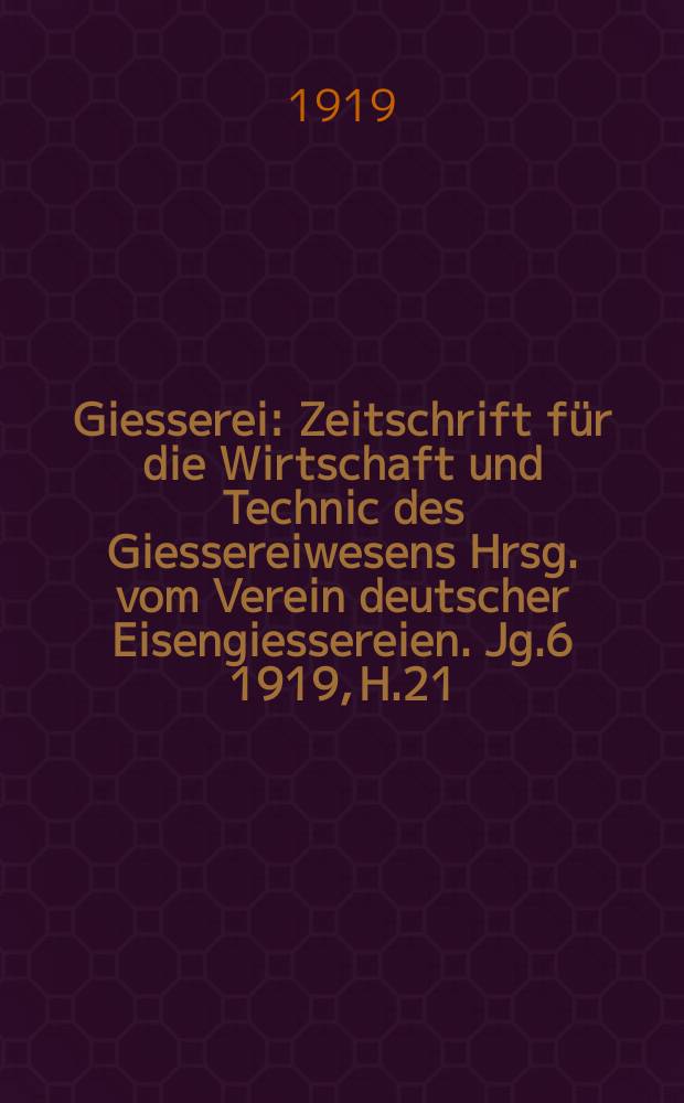 Giesserei : Zeitschrift für die Wirtschaft und Technic des Giessereiwesens Hrsg. vom Verein deutscher Eisengiessereien. Jg.6 1919, H.21