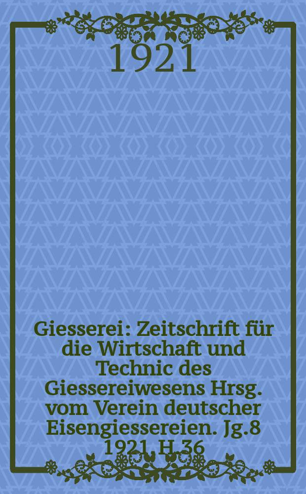 Giesserei : Zeitschrift für die Wirtschaft und Technic des Giessereiwesens Hrsg. vom Verein deutscher Eisengiessereien. Jg.8 1921, H.36