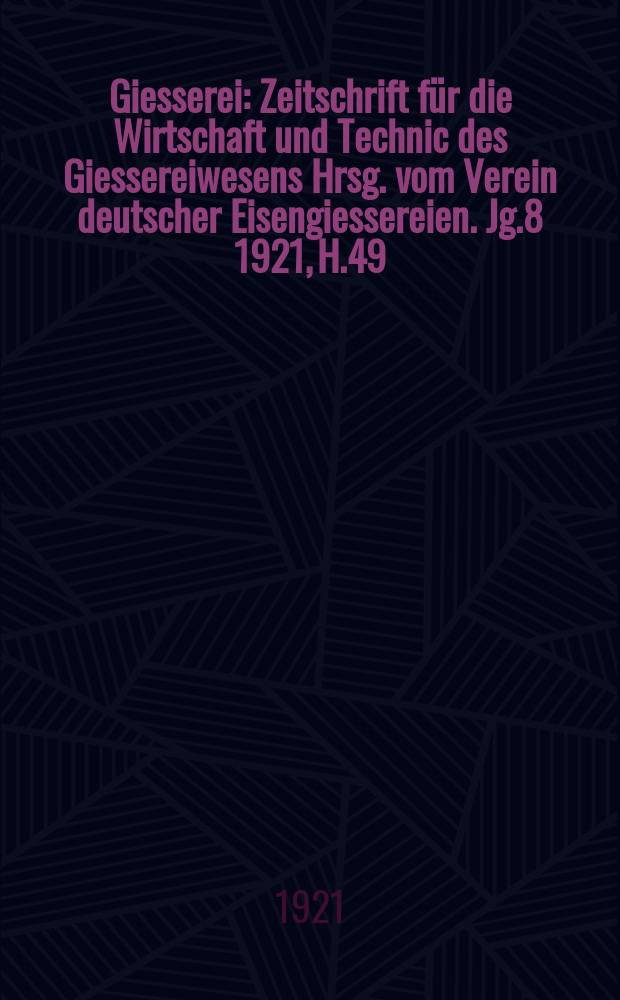 Giesserei : Zeitschrift f&uuml;r die Wirtschaft und Technic des Giessereiwesens Hrsg. vom Verein deutscher Eisengiessereien. Jg.8 1921, H.49