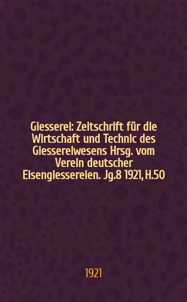 Giesserei : Zeitschrift für die Wirtschaft und Technic des Giessereiwesens Hrsg. vom Verein deutscher Eisengiessereien. Jg.8 1921, H.50