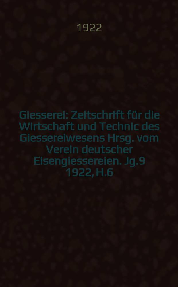 Giesserei : Zeitschrift für die Wirtschaft und Technic des Giessereiwesens Hrsg. vom Verein deutscher Eisengiessereien. Jg.9 1922, H.6