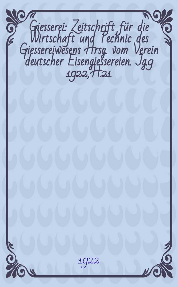 Giesserei : Zeitschrift für die Wirtschaft und Technic des Giessereiwesens Hrsg. vom Verein deutscher Eisengiessereien. Jg.9 1922, H.21