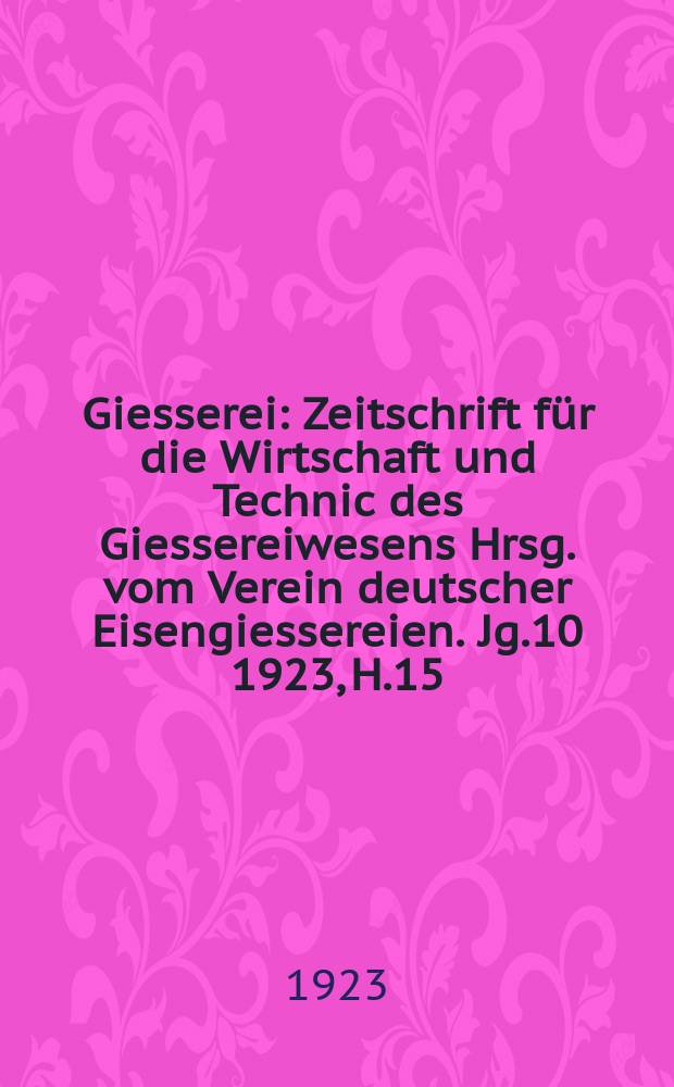 Giesserei : Zeitschrift für die Wirtschaft und Technic des Giessereiwesens Hrsg. vom Verein deutscher Eisengiessereien. Jg.10 1923, H.15