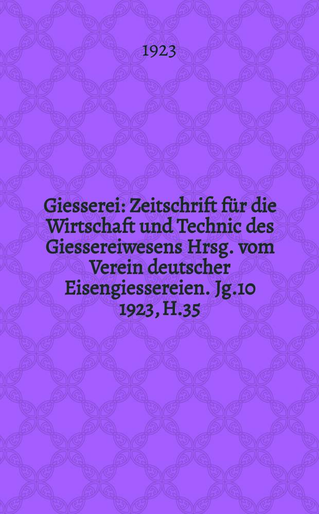 Giesserei : Zeitschrift für die Wirtschaft und Technic des Giessereiwesens Hrsg. vom Verein deutscher Eisengiessereien. Jg.10 1923, H.35