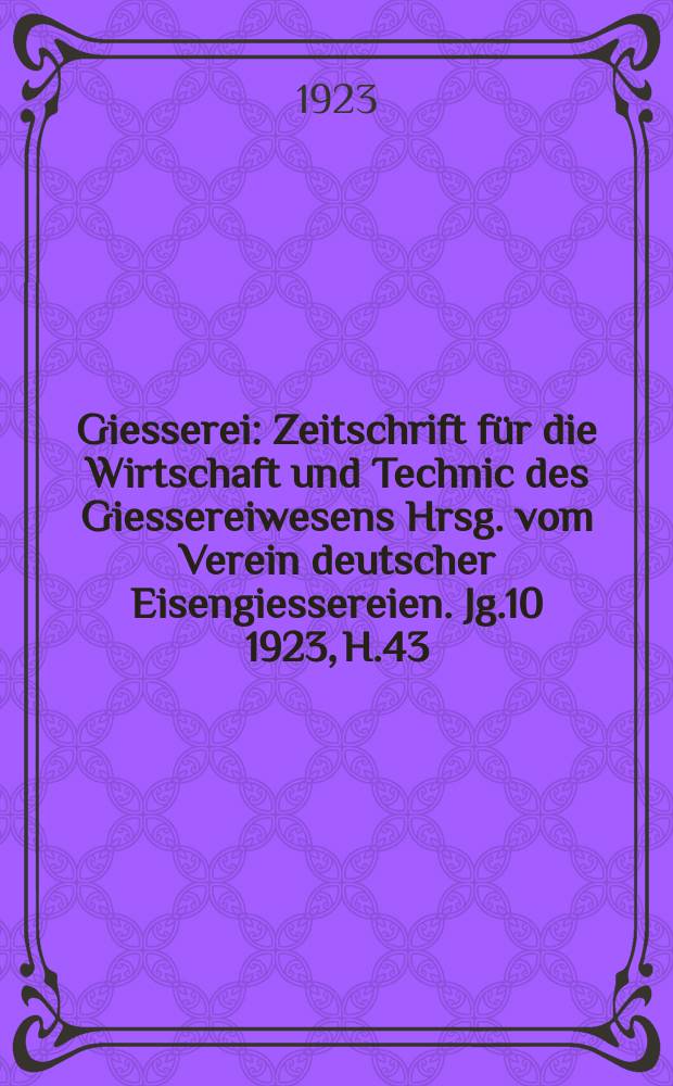 Giesserei : Zeitschrift f&uuml;r die Wirtschaft und Technic des Giessereiwesens Hrsg. vom Verein deutscher Eisengiessereien. Jg.10 1923, H.43