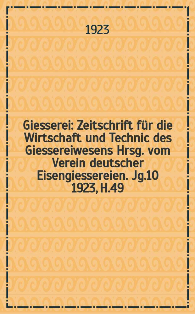 Giesserei : Zeitschrift für die Wirtschaft und Technic des Giessereiwesens Hrsg. vom Verein deutscher Eisengiessereien. Jg.10 1923, H.49