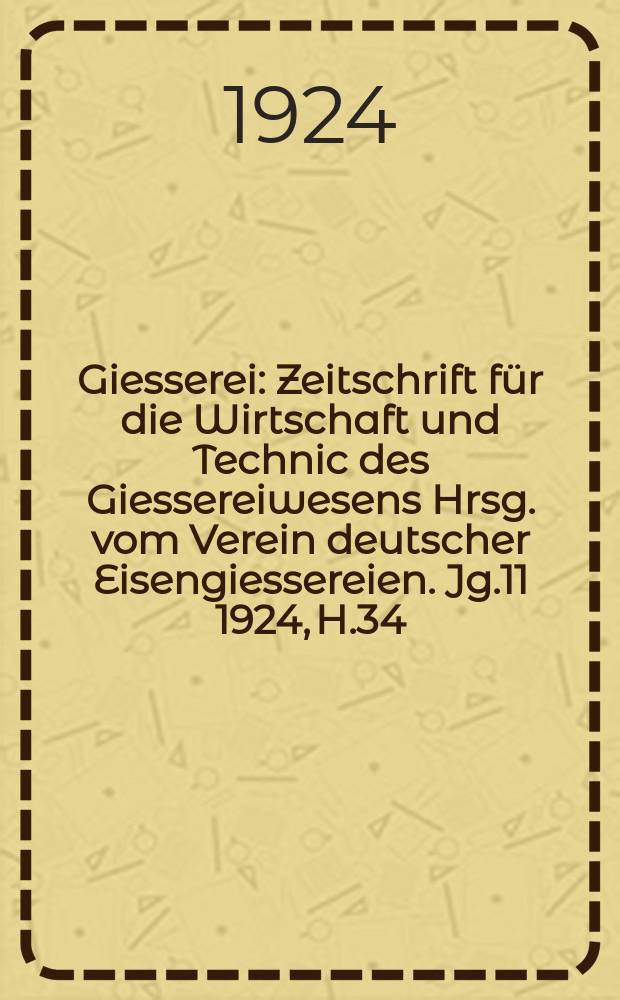 Giesserei : Zeitschrift f&uuml;r die Wirtschaft und Technic des Giessereiwesens Hrsg. vom Verein deutscher Eisengiessereien. Jg.11 1924, H.34