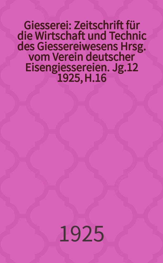 Giesserei : Zeitschrift für die Wirtschaft und Technic des Giessereiwesens Hrsg. vom Verein deutscher Eisengiessereien. Jg.12 1925, H.16