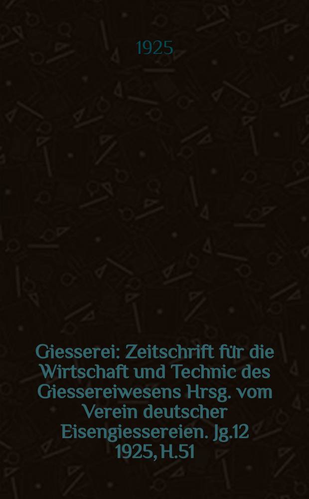 Giesserei : Zeitschrift für die Wirtschaft und Technic des Giessereiwesens Hrsg. vom Verein deutscher Eisengiessereien. Jg.12 1925, H.51