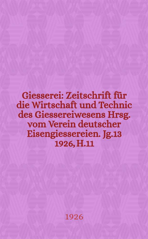 Giesserei : Zeitschrift f&uuml;r die Wirtschaft und Technic des Giessereiwesens Hrsg. vom Verein deutscher Eisengiessereien. Jg.13 1926, H.11