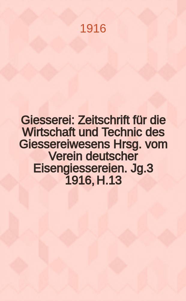 Giesserei : Zeitschrift für die Wirtschaft und Technic des Giessereiwesens Hrsg. vom Verein deutscher Eisengiessereien. Jg.3 1916, H.13