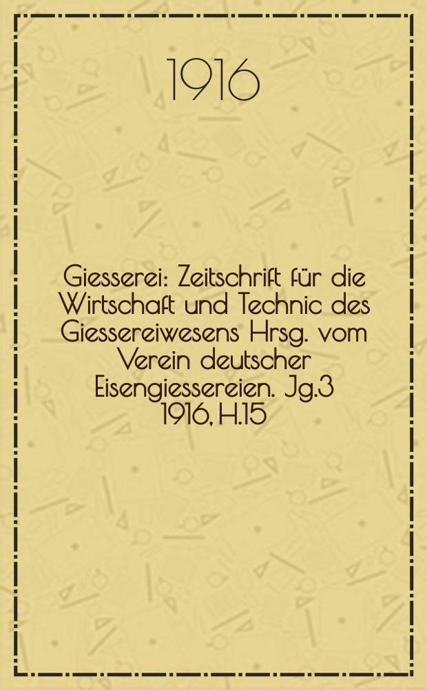 Giesserei : Zeitschrift f&uuml;r die Wirtschaft und Technic des Giessereiwesens Hrsg. vom Verein deutscher Eisengiessereien. Jg.3 1916, H.15