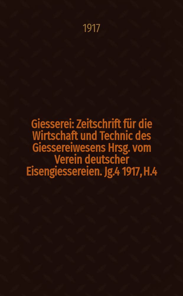 Giesserei : Zeitschrift für die Wirtschaft und Technic des Giessereiwesens Hrsg. vom Verein deutscher Eisengiessereien. Jg.4 1917, H.4