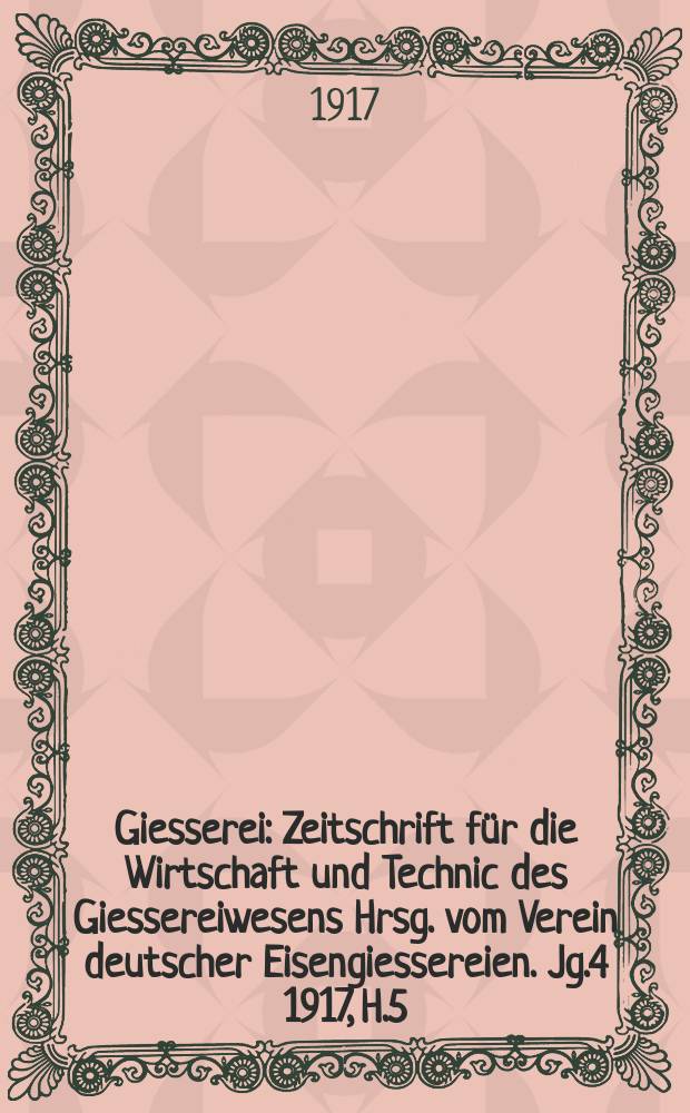 Giesserei : Zeitschrift für die Wirtschaft und Technic des Giessereiwesens Hrsg. vom Verein deutscher Eisengiessereien. Jg.4 1917, H.5