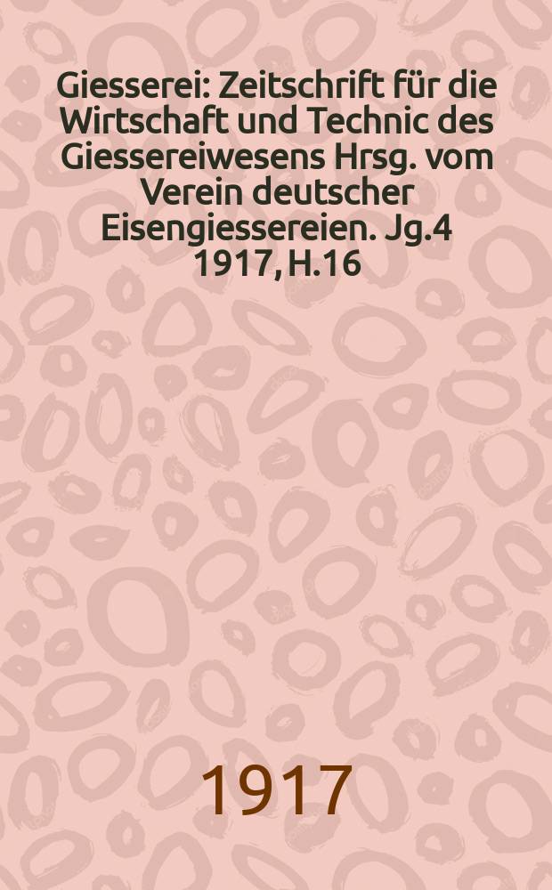 Giesserei : Zeitschrift für die Wirtschaft und Technic des Giessereiwesens Hrsg. vom Verein deutscher Eisengiessereien. Jg.4 1917, H.16