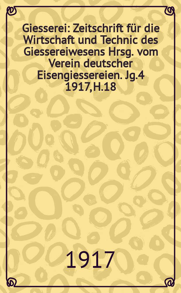 Giesserei : Zeitschrift für die Wirtschaft und Technic des Giessereiwesens Hrsg. vom Verein deutscher Eisengiessereien. Jg.4 1917, H.18