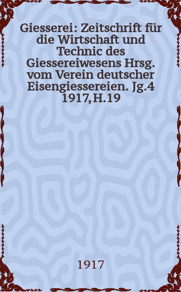 Giesserei : Zeitschrift für die Wirtschaft und Technic des Giessereiwesens Hrsg. vom Verein deutscher Eisengiessereien. Jg.4 1917, H.19