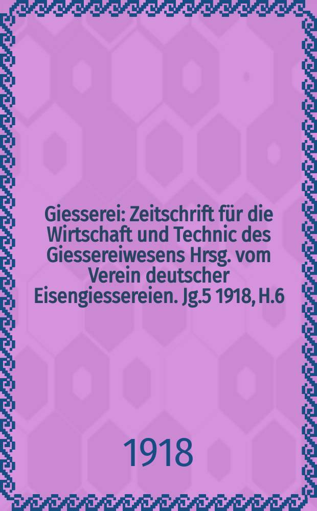 Giesserei : Zeitschrift f&uuml;r die Wirtschaft und Technic des Giessereiwesens Hrsg. vom Verein deutscher Eisengiessereien. Jg.5 1918, H.6
