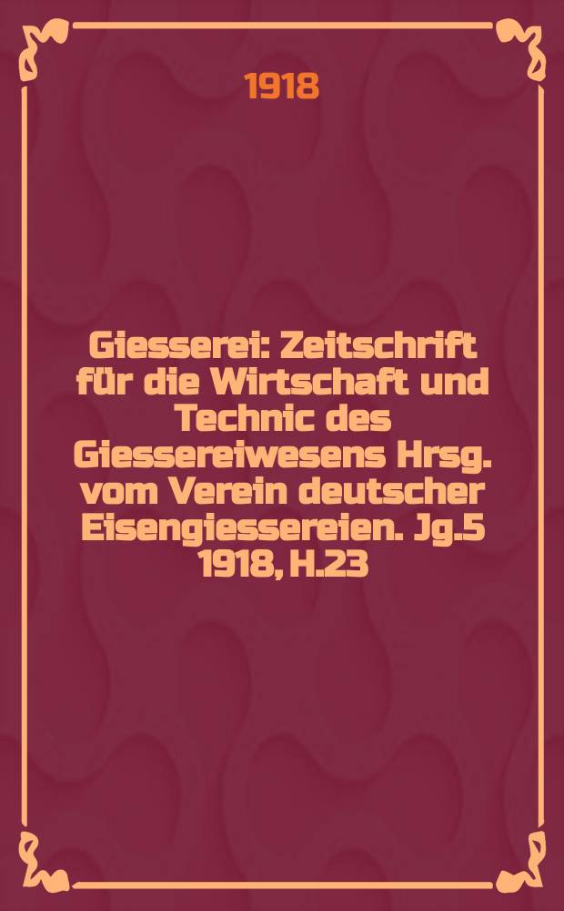 Giesserei : Zeitschrift für die Wirtschaft und Technic des Giessereiwesens Hrsg. vom Verein deutscher Eisengiessereien. Jg.5 1918, H.23