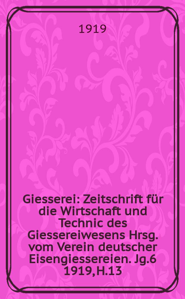 Giesserei : Zeitschrift f&uuml;r die Wirtschaft und Technic des Giessereiwesens Hrsg. vom Verein deutscher Eisengiessereien. Jg.6 1919, H.13