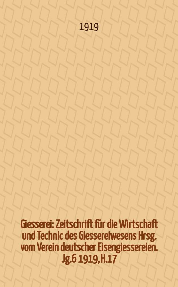 Giesserei : Zeitschrift für die Wirtschaft und Technic des Giessereiwesens Hrsg. vom Verein deutscher Eisengiessereien. Jg.6 1919, H.17