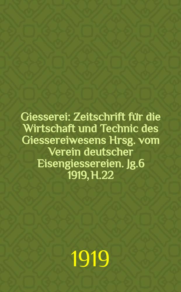 Giesserei : Zeitschrift für die Wirtschaft und Technic des Giessereiwesens Hrsg. vom Verein deutscher Eisengiessereien. Jg.6 1919, H.22