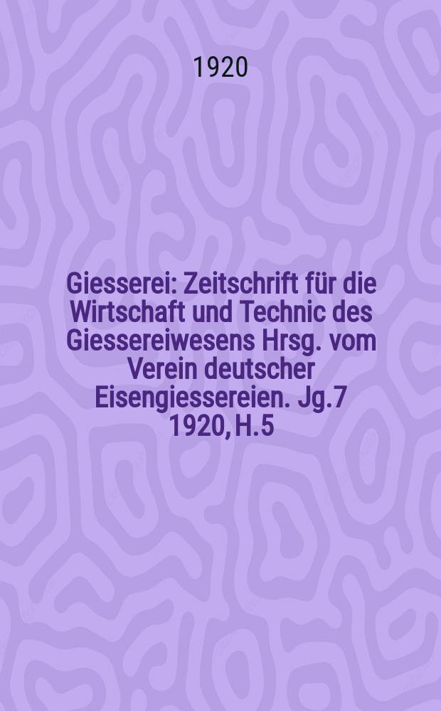 Giesserei : Zeitschrift für die Wirtschaft und Technic des Giessereiwesens Hrsg. vom Verein deutscher Eisengiessereien. Jg.7 1920, H.5