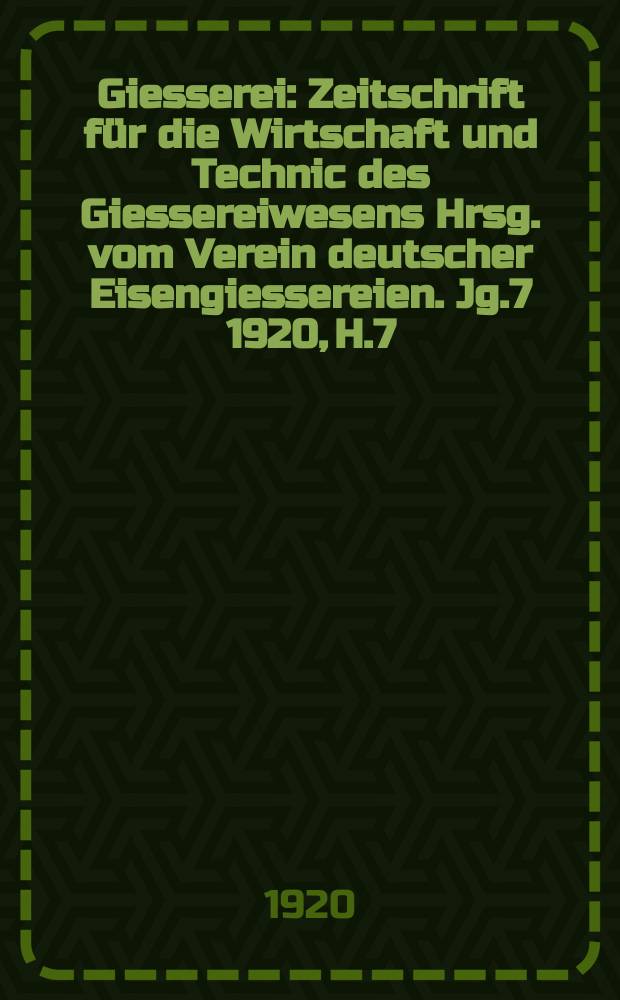 Giesserei : Zeitschrift für die Wirtschaft und Technic des Giessereiwesens Hrsg. vom Verein deutscher Eisengiessereien. Jg.7 1920, H.7