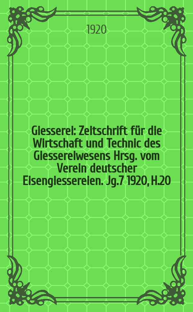 Giesserei : Zeitschrift für die Wirtschaft und Technic des Giessereiwesens Hrsg. vom Verein deutscher Eisengiessereien. Jg.7 1920, H.20