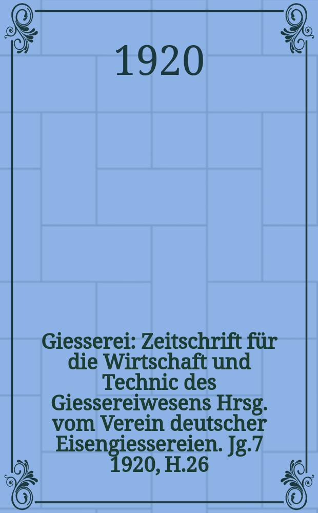 Giesserei : Zeitschrift für die Wirtschaft und Technic des Giessereiwesens Hrsg. vom Verein deutscher Eisengiessereien. Jg.7 1920, H.26