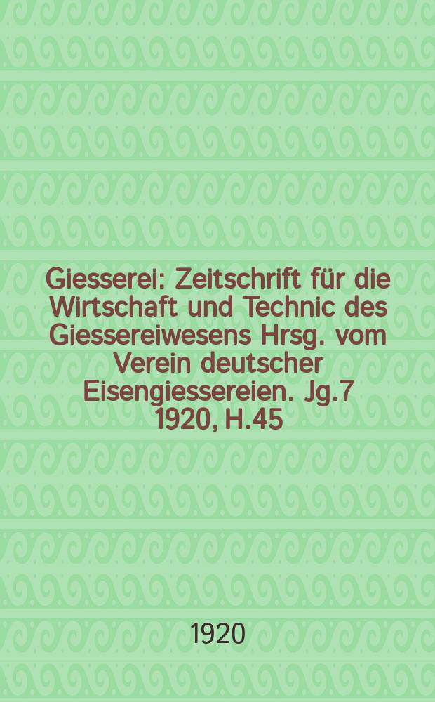 Giesserei : Zeitschrift für die Wirtschaft und Technic des Giessereiwesens Hrsg. vom Verein deutscher Eisengiessereien. Jg.7 1920, H.45