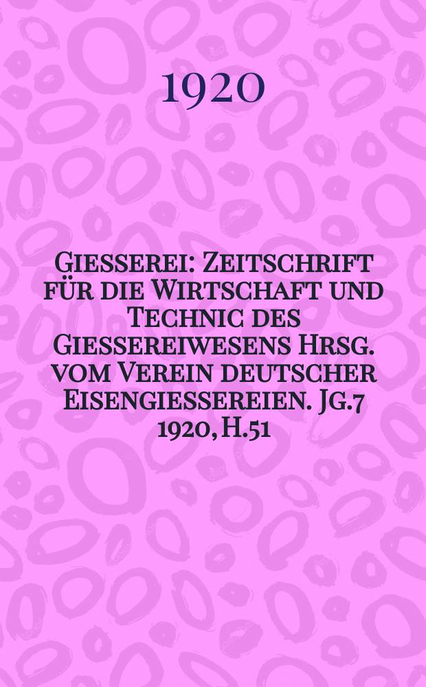 Giesserei : Zeitschrift f&uuml;r die Wirtschaft und Technic des Giessereiwesens Hrsg. vom Verein deutscher Eisengiessereien. Jg.7 1920, H.51