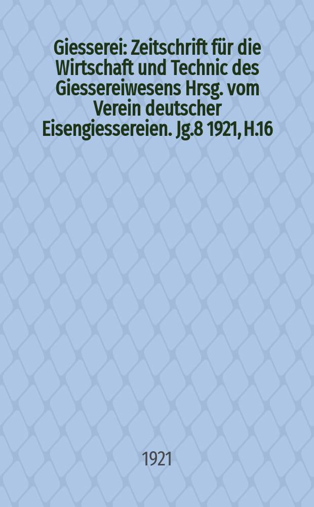 Giesserei : Zeitschrift für die Wirtschaft und Technic des Giessereiwesens Hrsg. vom Verein deutscher Eisengiessereien. Jg.8 1921, H.16