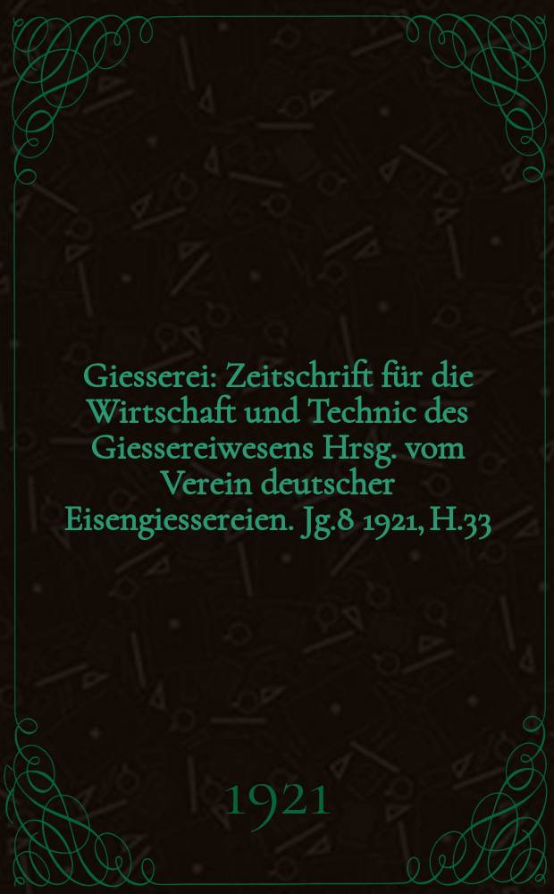 Giesserei : Zeitschrift f&uuml;r die Wirtschaft und Technic des Giessereiwesens Hrsg. vom Verein deutscher Eisengiessereien. Jg.8 1921, H.33