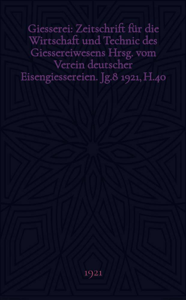 Giesserei : Zeitschrift für die Wirtschaft und Technic des Giessereiwesens Hrsg. vom Verein deutscher Eisengiessereien. Jg.8 1921, H.40