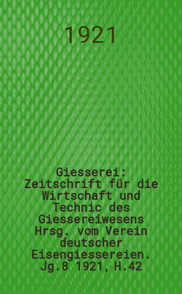 Giesserei : Zeitschrift für die Wirtschaft und Technic des Giessereiwesens Hrsg. vom Verein deutscher Eisengiessereien. Jg.8 1921, H.42