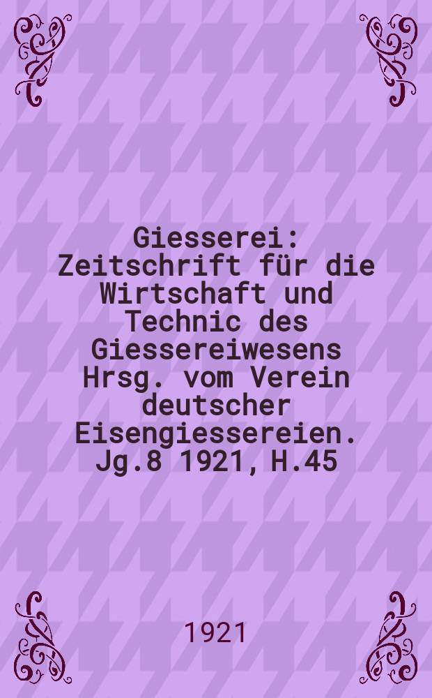Giesserei : Zeitschrift für die Wirtschaft und Technic des Giessereiwesens Hrsg. vom Verein deutscher Eisengiessereien. Jg.8 1921, H.45