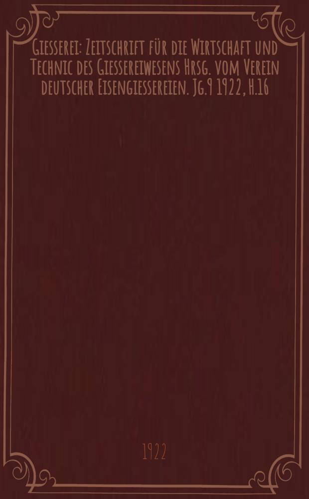 Giesserei : Zeitschrift für die Wirtschaft und Technic des Giessereiwesens Hrsg. vom Verein deutscher Eisengiessereien. Jg.9 1922, H.16