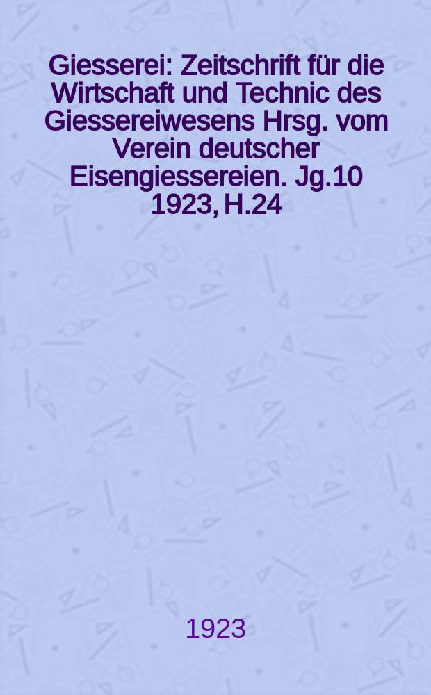 Giesserei : Zeitschrift für die Wirtschaft und Technic des Giessereiwesens Hrsg. vom Verein deutscher Eisengiessereien. Jg.10 1923, H.24