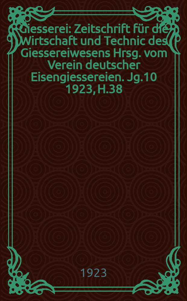 Giesserei : Zeitschrift für die Wirtschaft und Technic des Giessereiwesens Hrsg. vom Verein deutscher Eisengiessereien. Jg.10 1923, H.38