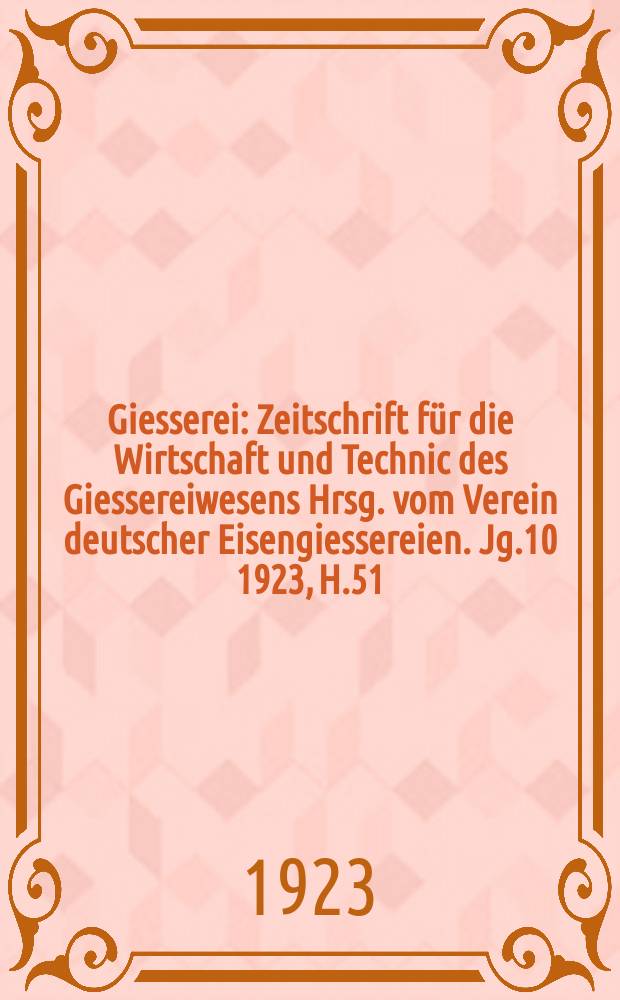 Giesserei : Zeitschrift für die Wirtschaft und Technic des Giessereiwesens Hrsg. vom Verein deutscher Eisengiessereien. Jg.10 1923, H.51
