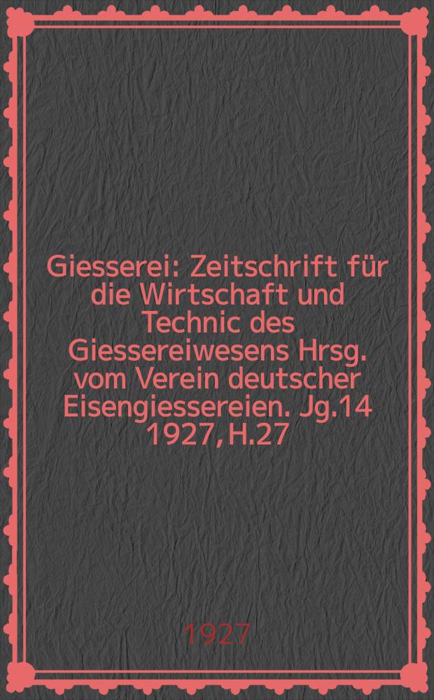Giesserei : Zeitschrift für die Wirtschaft und Technic des Giessereiwesens Hrsg. vom Verein deutscher Eisengiessereien. Jg.14 1927, H.27