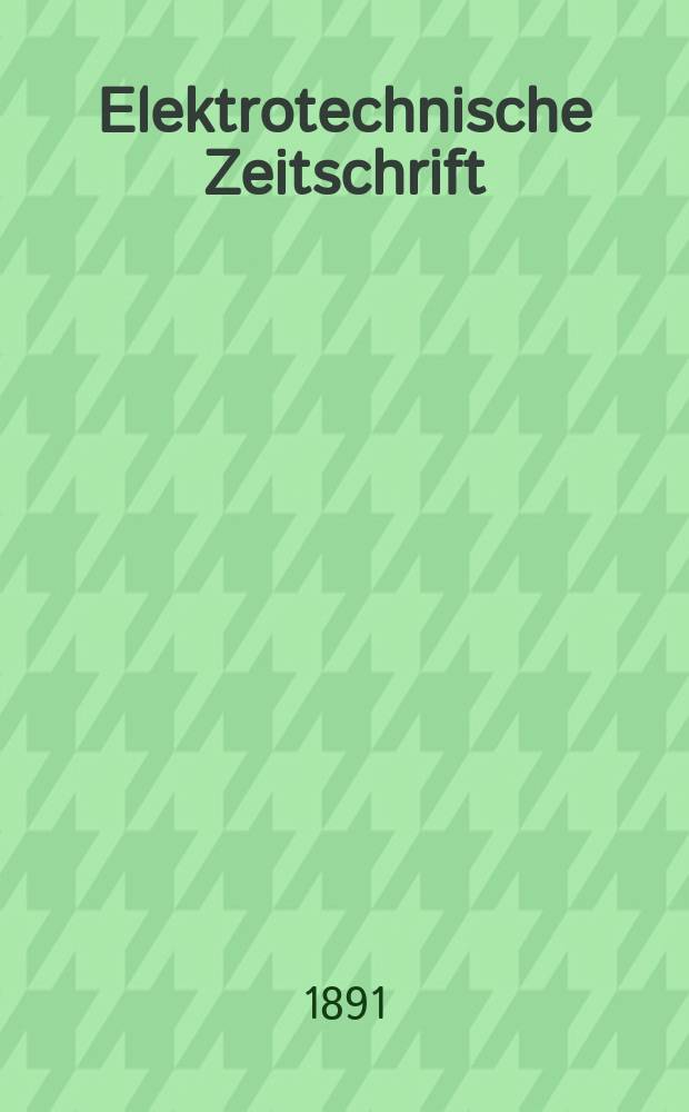 Elektrotechnische Zeitschrift : Zentralblatt für Elektrotechnik Organ des elektrotechnischen Vereins seit 1880 und des Verbandes deutscher Elektrotechniker seit 1894. Jg.12 1891, H.1