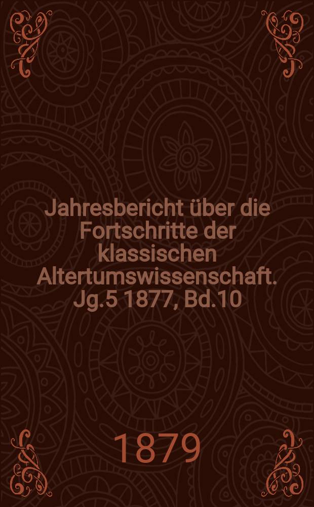 Jahresbericht &uuml;ber die Fortschritte der klassischen Altertumswissenschaft. Jg.5 1877, Bd.10