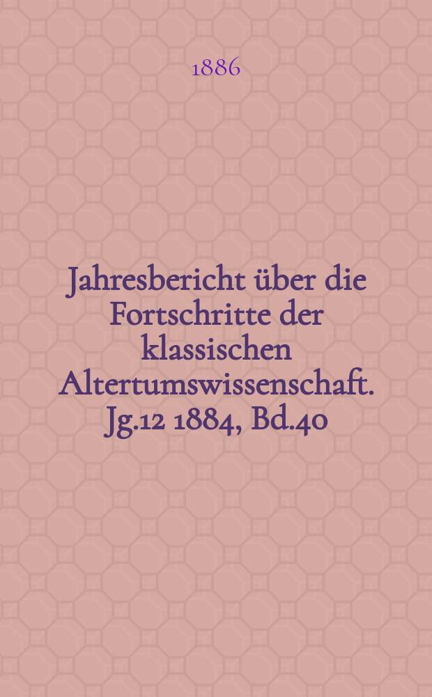 Jahresbericht über die Fortschritte der klassischen Altertumswissenschaft. Jg.12 1884, Bd.40