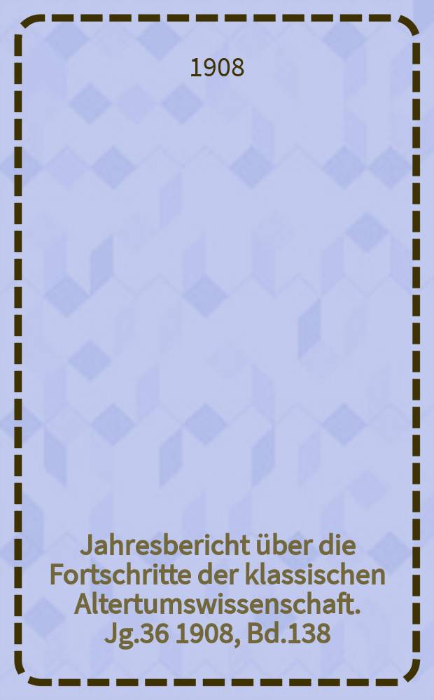 Jahresbericht &uuml;ber die Fortschritte der klassischen Altertumswissenschaft. Jg.36 1908, Bd.138