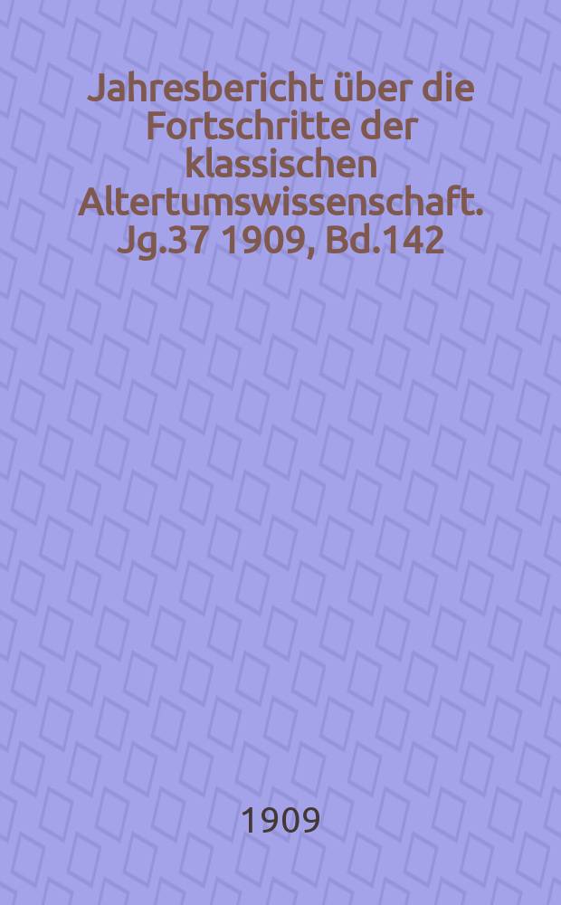 Jahresbericht über die Fortschritte der klassischen Altertumswissenschaft. Jg.37 1909, Bd.142