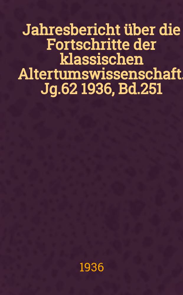 Jahresbericht über die Fortschritte der klassischen Altertumswissenschaft. Jg.62 1936, Bd.251