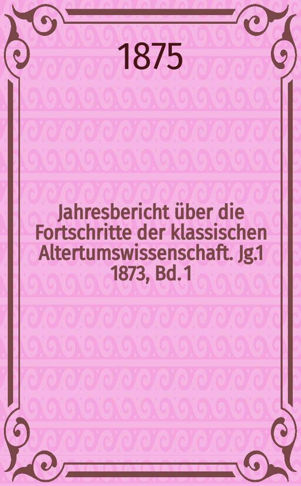 Jahresbericht über die Fortschritte der klassischen Altertumswissenschaft. Jg.1 1873, Bd.[1]