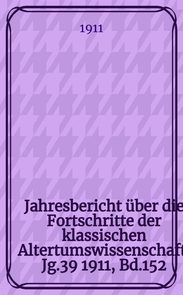 Jahresbericht &uuml;ber die Fortschritte der klassischen Altertumswissenschaft. Jg.39 1911, Bd.152